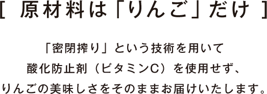 原材料は「りんご」だけ　「密閉搾り」という技術を用いて酸化防止剤（ビタミンC）を使用せず、りんごの美味しさをそのままお届けいたします。