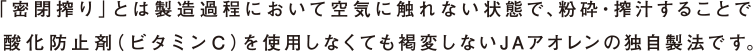 「密閉搾り」とは製造過程において空気に触れない状態で、粉砕・搾汁することで酸化防止剤(ビタミンC)を使用しなくても褐変しないJAアオレンの独自製法です。