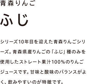 青森りんご ふじ　シリーズ10年目を迎えた青森りんごシリーズ。青森県産りんごの「ふじ」種のみを使用したストレート果汁100％のりんごジュースです。甘味と酸味のバランスがよく、飲みやすいのが特徴です。