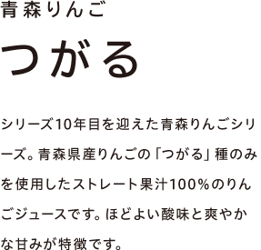 青森りんご つがる　シリーズ10年目を迎えた青森りんごシリーズ。青森県産りんごの「つがる」種のみを使用したストレート果汁100％のりんごジュースです。ほどよい酸味と爽やかな甘みが特徴です。