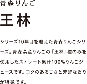 青森りんご 王林　シリーズ10年目を迎えた青森りんごシリーズ。青森県産りんごの「王林」種のみを使用したストレート果汁100％りんごジュースです。コクのある甘さと芳醇な香りが特徴です。